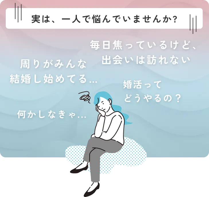 実は、一人で悩んでいませんか?毎日焦っているけど、出会いは訪れない 周りがみんな
        結婚し始めてる… 婚活ってどうやるの？ 何かしなきゃ...